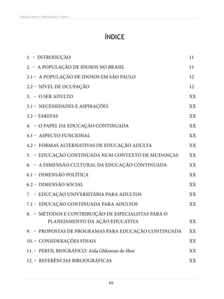 Estudos Sobre a Maturidade • Parte I




                                       ÍNDICE

    1. – Introdução									11
    2. – A população de idosos no Brasil					               11
    2.1 – A população de idosos em São Paulo				            12
    2.2 – Nível de ocupação								12
    3. – O ser adulto									XX
    3.1 – Necessidades e aspirações						XX
    3.2 – tarefas 										XX
    4. – O papel da educação continuada 					               XX
    4.1 – Aspecto funcional								XX
    4.2 – Formas alternativas de educação adulta			         XX
    5. – Educação continuada num contexto de mudanças	      XX
    6. – A dimensão cultural da educação continuada		       XX
    6.1 – Dimensão política								XX
    6.2 – Dimensão social								XX
    7. – Educação universitária para adultos				            XX
    7.1 – Educação continuada para adultos				              XX
    8. – Métodos e contribuição de especialistas para o
    	planejamento da ação educativa				                     XX
    9. – Propostas de programas para educação continuada	   XX
    10. – Considerações finais							XX
    11. – Perfil biográfico: Aída Gliksman de Shor					XX
    12. – Referências bibliográficas						XX



                                        10
 