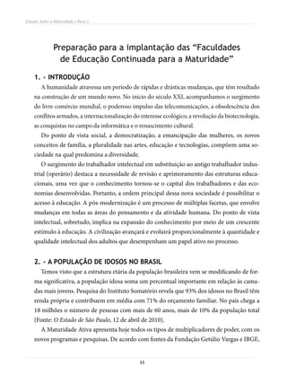 Estudos Sobre a Maturidade • Parte I




               Preparação para a implantação das “Faculdades
                 de Educação Continuada para a Maturidade”

    1. • INTRODUÇÃO
        A humanidade atravessa um período de rápidas e drásticas mudanças, que têm resultado
    na construção de um mundo novo. No início do século XXI, acompanhamos o surgimento
    do livre comércio mundial, o poderoso impulso das telecomunicações, a obsolescência dos
    conflitos armados, a internacionalização do interesse ecológico, a revolução da biotecnologia,
    as conquistas no campo da informática e o renascimento cultural.
        Do ponto de vista social, a democratização, a emancipação das mulheres, os novos
    conceitos de família, a pluralidade nas artes, educação e tecnologias, compõem uma so-
    ciedade na qual predomina a diversidade.
        O surgimento do trabalhador intelectual em substituição ao antigo trabalhador indus-
    trial (operário) destaca a necessidade de revisão e aprimoramento das estruturas educa-
    cionais, uma vez que o conhecimento tornou-se o capital dos trabalhadores e das eco-
    nomias desenvolvidas. Portanto, a ordem principal dessa nova sociedade é possibilitar o
    acesso à educação. A pós-modernização é um processo de múltiplas facetas, que envolve
    mudanças em todas as áreas do pensamento e da atividade humana. Do ponto de vista
    intelectual, sobretudo, implica na expansão do conhecimento por meio de um crescente
    estímulo à educação. A civilização avançará e evoluirá proporcionalmente à quantidade e
    qualidade intelectual dos adultos que desempenham um papel ativo no processo.


    2. • A POPULAÇÃO DE IDOSOS NO BRASIL
        Temos visto que a estrutura etária da população brasileira vem se modificando de for-
    ma significativa, a população idosa soma um percentual importante em relação às cama-
    das mais jovens. Pesquisa do Instituto Somatório revela que 93% dos idosos no Brasil têm
    renda própria e contribuem em média com 71% do orçamento familiar. No país chega a
    18 milhões o número de pessoas com mais de 60 anos, mais de 10% da população total
    (Fonte: O Estado de São Paulo, 12 de abril de 2010).
        A Maturidade Ativa apresenta hoje todos os tipos de multiplicadores de poder, com os
    novos programas e pesquisas. De acordo com fontes da Fundação Getúlio Vargas e IBGE,


                                                11
 