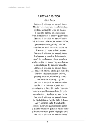 Estudos Sobre a Maturidade • Parte I




                                               Gracias a la vida
                                                     Violeta Parra
                                          Gracias a la vida que me ha dado tanto.
                                        Me dio dos luceros que, cuando los abro,
                                           perfecto distingo lo negro del blanco,
                                            y en el alto cielo su fondo estrellado
                                       y en las multitudes el hombre que yo amo.
                                          Gracias a la vida que me ha dado tanto.
                                       Me ha dado el oído que, en todo su ancho,
                                            graba noche y día grillos y canarios;
                                         martillos, turbinas, ladridos, chubascos,
                                           y la voz tan tierna de mi bien amado.
                                          Gracias a la vida que me ha dado tanto.
                                           Me ha dado el sonido y el abecedario,
                                         con él las palabras que pienso y declaro:
                                       madre, amigo, hermano, y luz alumbrando
                                          la ruta del alma del que estoy amando.
                                          Gracias a la vida que me ha dado tanto.
                                       Me ha dado la marcha de mis pies cansados;
                                           con ellos anduve ciudades y charcos,
                                           playas y desiertos, montañas y llanos,
                                              y la casa tuya, tu calle y tu patio.
                                          Gracias a la vida que me ha dado tanto.
                                           Me dio el corazón que agita su marco
                                       cuando miro el fruto del cerebro humano;
                                        cuando miro el bueno tan lejos del malo,
                                         cuando miro el fondo de tus ojos claros.
                                          Gracias a la vida que me ha dado tanto.
                                        Me ha dado la risa y me ha dado el llanto.
                                            Así yo distingo dicha de quebranto,
                                         los dos materiales que forman mi canto,
                                       y el canto de ustedes que es el mismo canto
                                       y el canto de todos, que es mi propio canto.
                                          Gracias a la vida que me ha dado tanto.


                                                         5
 