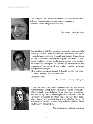 Estudos Sobre a Maturidade • Parte I




                                       Aída é sobretudo uma pessoa delicada tanto nas atitudes quanto nas
                                       reflexões. Aqueles que, como ela, apreciam e exercitam a
                                       delicadeza, certamente gostarão deste livro.



                                                                             Dra. Anette Lewin, psicóloga




                                       Sem dúvida este trabalho marca um momento muito especial e
                                       intenso da sua vida, não só de dedicação profissional, mas de um
                                       reencontro consigo mesma: tenho plena convicção de que chegar
                                       até aqui já é mais do que sucesso e de que há muito que se come-
                                       morar, por tantas portas e janelas que se abriram e que continu-
                                       am se abrindo, pela riqueza do caminho que encontramos e pela
                                       beleza daqueles que nos inspiram e nos fazem renascer, os nossos
                                       mais profundos amigos.
                                       Meus mais sinceros parabéns pela dedicação, carinho e persistên-
                                       cia no seu trabalho! Você merece muito!
                                       Um grande beijo!
                                                                      Dra. Cristina Massant, neurologista


                                       Em Estudos sobre a Maturidade, Aída Gliksman de Shor reúne a
                                       profundidade de uma pesquisa de fôlego, a riqueza de sua expe­
                                       riência pessoal e a sensibilidade de seu olhar sobre a maturida-
                                       de. Os textos aqui reunidos vêm engrandecer o trabalho de todos
                                       aqueles que se dedicam ao estudo ou aos cuidados dessa popu-
                                       lação, trazendo importantes informações e reflexões. Esta obra é
                                       o testemunho de como a maturidade pode ser vivida de forma
                                       criadora, ativa e realizadora.

                                                                   Dra. Luciana Lorens Braga, psiquiatra



                                                          6
 