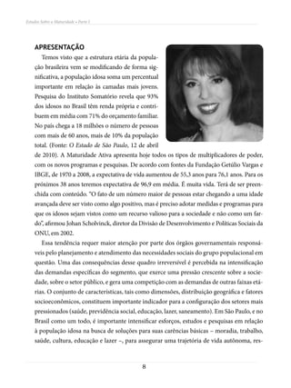 Estudos Sobre a Maturidade • Parte I




    APRESENTAÇÃO
        Temos visto que a estrutura etária da popula-
    ção brasileira vem se modificando de forma sig-
    nificativa, a população idosa soma um percentual
    importante em relação às camadas mais jovens.
    Pesquisa do Instituto Somatório revela que 93%
    dos idosos no Brasil têm renda própria e contri-
    buem em média com 71% do orçamento familiar.
    No país chega a 18 milhões o número de pessoas
    com mais de 60 anos, mais de 10% da população
    total. (Fonte: O Estado de São Paulo, 12 de abril
    de 2010). A Maturidade Ativa apresenta hoje todos os tipos de multiplicadores de poder,
    com os novos programas e pesquisas. De acordo com fontes da Fundação Getúlio Vargas e
    IBGE, de 1970 a 2008, a expectativa de vida aumentou de 55,3 anos para 76,1 anos. Para os
    próximos 38 anos teremos expectativa de 96,9 em média. É muita vida. Terá de ser preen-
    chida com conteúdo. “O fato de um número maior de pessoas estar chegando a uma idade
    avançada deve ser visto como algo positivo, mas é preciso adotar medidas e programas para
    que os idosos sejam vistos como um recurso valioso para a sociedade e não como um far-
    do”, afirmou Johan Scholvinck, diretor da Divisão de Desenvolvimento e Políticas Sociais da
    ONU, em 2002.
        Essa tendência requer maior atenção por parte dos órgãos governamentais responsá-
    veis pelo planejamento e atendimento das necessidades sociais do grupo populacional em
    questão. Uma das consequências desse quadro irreversível é percebida na intensificação
    das demandas específicas do segmento, que exerce uma pressão crescente sobre a socie-
    dade, sobre o setor público, e gera uma competição com as demandas de outras faixas etá-
    rias. O conjunto de características, tais como dimensões, distribuição geográfica e fatores
    socioeco­ ômicos, constituem importante indicador para a configuração dos setores mais
            n
    pressionados (saúde, previdência social, educação, lazer, saneamento). Em São Paulo, e no
    Brasil como um todo, é importante intensificar esforços, estudos e pesquisas em relação
    à população idosa na busca de soluções para suas carências básicas – moradia, trabalho,
    saúde, cultura, educação e lazer –, para assegurar uma trajetória de vida autônoma, res-



                                              8
 