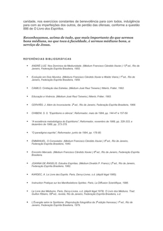 caridade, nos exercícios constantes de benevolência para com todos, indulgência
para com as imperfeições dos outros, de perdão das ofensas, conforme a questão
886 de O Livro dos Espíritos.
Reconheçamos, acima de tudo, que mais importante do que sermos
bons médiuns, no que toca à faculdade, é sermos médiuns bons, a
serviço de Jesus.

REFERÊNCIAS BIBLIOGR ÁFICAS



ANDRÉ LUIZ. Nos Domínios da Mediunidade. (Médium Francisco Cândido Xavier.) 13 ed., Rio de
Janeiro, Federação Espírita Brasileira, 1955.



Evolução em Dois Mundos. (Médiuns Francisco Cândido Xavier e Waldo Vieira.) 1 ed., Rio de
Janeiro, Federação Espírita Brasileira, 1959.



CAMILO. Cintilação das Estrelas. (Médium José Raul Teixeira.) Niterói, Fráter, 1992.



Educação e Vivência. (Médium José Raul Teixeira.) Niterói, Fráter, 1993.



CERVIÑO, J. Além do Inconsciente. 2 ed., Rio de Janeiro, Federação Espírita Brasileira, 1968.



CHIBENI, S. S. “Espiritismo e ciência”, Reformador, maio de 1984, pp. 144-47 e 157-59.



“A excelência metodológica do Espiritismo”, Reformador, novembro de 1988, pp. 328-333, e
dezembro de 1988, pp. 373-378.



“O paradigma espírita”, Reformador, junho de 1994, pp. 176-80.



EMMANUEL. O Consolador. (Médium Francisco Cândido Xavier.) 8 ed., Rio de Janeiro,
Federação Espírita Brasileira, 1940.



Encontro Marcado. (Médium Francisco Cândido Xavier.) 6 ed., Rio de Janeiro, Federação Espírita
Brasileira.



JOANNA DE ÂNGELIS. Estudos Espíritas. (Médium Divaldo P. Franco.) 2 ed., Rio de Janeiro,
Federação Espírita Brasileira, 1982.



KARDEC, A. Le Livre des Esprits. Paris, Dervy-Livres, s.d. (dépôt légal 1985).



Instruction Pratique sur les Manifestations Spirites. Paris, La Diffusion Scientifique, 1986.



Le Livre des Médiums. Paris, Dervy-Livres, s.d. (dépôt légal 1978). O Livro dos Médiuns. Trad.
a
Guillon Ribeiro, 59 ed., revista, Rio de Janeiro, Federação Espírita Brasileira, s.d.



L’Évangile selon le Spiritisme. (Reprodução fotográfica da 3 edição francesa.) 1 ed., Rio de
Janeiro, Federação Espírita Brasileira, 1979.

a

a

a

a

a

a

a

a

 
