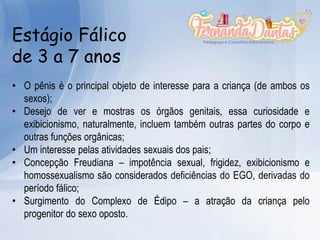 Estágio Fálico
de 3 a 7 anos
• O pênis é o principal objeto de interesse para a criança (de ambos os
sexos);
• Desejo de ver e mostras os órgãos genitais, essa curiosidade e
exibicionismo, naturalmente, incluem também outras partes do corpo e
outras funções orgânicas;
• Um interesse pelas atividades sexuais dos pais;
• Concepção Freudiana – impotência sexual, frigidez, exibicionismo e
homossexualismo são considerados deficiências do EGO, derivadas do
período fálico;
• Surgimento do Complexo de Édipo – a atração da criança pelo
progenitor do sexo oposto.
 