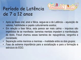 Período de Latência
de 7 a 12 anos
• Após as fases oral, anal e fálica, segue-se a de Latência – aquisição de
valores, habilidades e papéis culturalmente aceitos;
• Em relação a fase fálica, esta parece ser mais calma – impulsos são
impedidos de se manifestar, barreiras mentais impedem a manifestação
da libido, Freud chamou essas barreiras de: repugnância, vergonha e
moralidade;
• Separação entre meninos e meninas – rivalidade entre os dois grupos;
• Fase de extrema importância para a socialização e para a formação e
estrutura do EGO.
 
