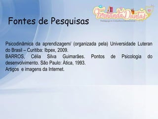 Fontes de Pesquisas
Psicodinâmica da aprendizagem/ (organizada pela) Universidade Luteran
do Brasil – Curitiba: Ibpex, 2009.
BARROS, Célia Silva Guimarães. Pontos de Psicologia do
desenvolvimento. São Paulo: Ática, 1993.
Artigos e imagens da Internet.
 