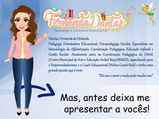 Mas, antes deixa me
apresentar a vocês!
Dantas, Fernandade Holanda.
Pedagoga, Orientadora Educacional, Psicopedagoga Escolar, Especialista em
Metodologia da Alfabetização, Coordenação Pedagógica, Educação Infantil e
Gestão Escolar. Atualmente estou na Coordenação Pedagógica do CMAE
(Centro Municipal de Arte e Educação Aníbal Beça/SEMED), capacitando para
o Empreendedorismo e o Coach Educacional (Nichos Coach Kids) e tenho uma
grandepaixãoqueé viver.
“EUsouo amore nadapodemudarisso”
 