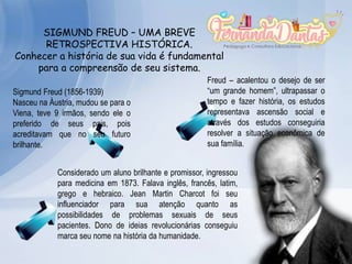 SIGMUND FREUD – UMA BREVE
RETROSPECTIVA HISTÓRICA.
Conhecer a história de sua vida é fundamental
para a compreensão de seu sistema.
Sigmund Freud (1856-1939)
Nasceu na Áustria, mudou se para o
Viena, teve 9 irmãos, sendo ele o
preferido de seus pais, pois
acreditavam que no seu futuro
brilhante.
Freud – acalentou o desejo de ser
“um grande homem”, ultrapassar o
tempo e fazer história, os estudos
representava ascensão social e
através dos estudos conseguiria
resolver a situação econômica de
sua família.
Considerado um aluno brilhante e promissor, ingressou
para medicina em 1873. Falava inglês, francês, latim,
grego e hebraico. Jean Martin Charcot foi seu
influenciador para sua atenção quanto as
possibilidades de problemas sexuais de seus
pacientes. Dono de ideias revolucionárias conseguiu
marca seu nome na história da humanidade.
 