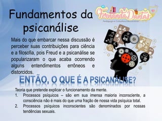 Fundamentos da
psicanálise
Mais do que embarcar nessa discussão é
perceber suas contribuições para ciência
e a filosofia, pois Freud e a psicanálise se
popularizaram o que acaba ocorrendo
alguns entendimentos errôneos e
distorcidos.
Teoria que pretende explicar o funcionamento da mente.
1. Processos psíquicos – são em sua imensa maioria inconsciente, a
consciência não é mais do que uma fração de nossa vida psíquica total.
2. Processos psíquicos inconscientes são denominados por nossas
tendências sexuais.
 
