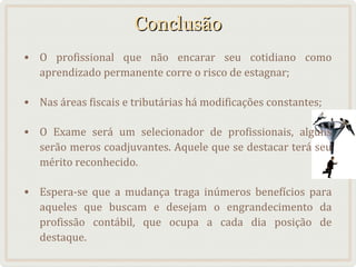 Conclusão
• O profissional que não encarar seu cotidiano como
aprendizado permanente corre o risco de estagnar;
• Nas áreas fiscais e tributárias há modificações constantes;
• O Exame será um selecionador de profissionais, alguns
serão meros coadjuvantes. Aquele que se destacar terá seu
mérito reconhecido.
• Espera-se que a mudança traga inúmeros benefícios para
aqueles que buscam e desejam o engrandecimento da
profissão contábil, que ocupa a cada dia posição de
destaque.

 