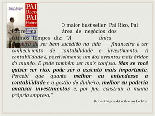 O maior best seller (Pai Rico, Pai
Pobre) na
área de negócios dos
últimos tempos diz: “A
única
maneira de ser bem sucedido na vida
financeira é ter
conhecimento de contabilidade e investimento. A
contabilidade é, possivelmente, um dos assuntos mais áridos
do mundo. E pode também ser mais confuso. Mas se você
quiser ser rico, pode ser o assunto mais importante.
Percebi que quanto melhor eu entendesse a
contabilidade e a gestão do dinheiro, melhor eu poderia
analisar investimentos e, por fim, construir a minha
própria empresa.”
Robert Kiyosaki e Sharon Lechter

 