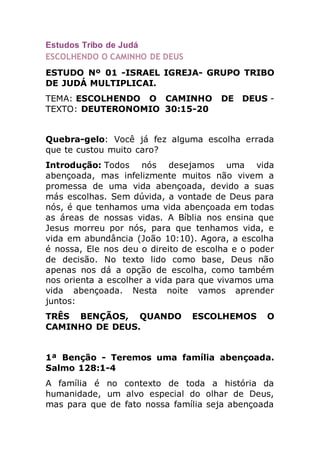 Estudos Tribo de Judá
ESCOLHENDO O CAMINHO DE DEUS
ESTUDO Nº 01 -ISRAEL IGREJA- GRUPO TRIBO
DE JUDÁ MULTIPLICAI.
TEMA: ESCOLHENDO O CAMINHO DE DEUS -
TEXTO: DEUTERONOMIO 30:15-20
Quebra-gelo: Você já fez alguma escolha errada
que te custou muito caro?
Introdução: Todos nós desejamos uma vida
abençoada, mas infelizmente muitos não vivem a
promessa de uma vida abençoada, devido a suas
más escolhas. Sem dúvida, a vontade de Deus para
nós, é que tenhamos uma vida abençoada em todas
as áreas de nossas vidas. A Bíblia nos ensina que
Jesus morreu por nós, para que tenhamos vida, e
vida em abundância (João 10:10). Agora, a escolha
é nossa, Ele nos deu o direito de escolha e o poder
de decisão. No texto lido como base, Deus não
apenas nos dá a opção de escolha, como também
nos orienta a escolher a vida para que vivamos uma
vida abençoada. Nesta noite vamos aprender
juntos:
TRÊS BENÇÃOS, QUANDO ESCOLHEMOS O
CAMINHO DE DEUS.
1ª Benção - Teremos uma família abençoada.
Salmo 128:1-4
A família é no contexto de toda a história da
humanidade, um alvo especial do olhar de Deus,
mas para que de fato nossa família seja abençoada
 