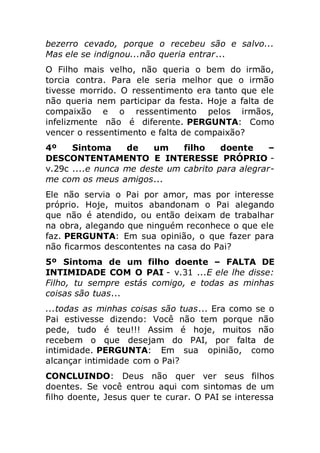 bezerro cevado, porque o recebeu são e salvo...
Mas ele se indignou...não queria entrar...
O Filho mais velho, não queria o bem do irmão,
torcia contra. Para ele seria melhor que o irmão
tivesse morrido. O ressentimento era tanto que ele
não queria nem participar da festa. Hoje a falta de
compaixão e o ressentimento pelos irmãos,
infelizmente não é diferente. PERGUNTA: Como
vencer o ressentimento e falta de compaixão?
4º Sintoma de um filho doente –
DESCONTENTAMENTO E INTERESSE PRÓPRIO -
v.29c ....e nunca me deste um cabrito para alegrar-
me com os meus amigos...
Ele não servia o Pai por amor, mas por interesse
próprio. Hoje, muitos abandonam o Pai alegando
que não é atendido, ou então deixam de trabalhar
na obra, alegando que ninguém reconhece o que ele
faz. PERGUNTA: Em sua opinião, o que fazer para
não ficarmos descontentes na casa do Pai?
5º Sintoma de um filho doente – FALTA DE
INTIMIDADE COM O PAI - v.31 ...E ele lhe disse:
Filho, tu sempre estás comigo, e todas as minhas
coisas são tuas...
...todas as minhas coisas são tuas... Era como se o
Pai estivesse dizendo: Você não tem porque não
pede, tudo é teu!!! Assim é hoje, muitos não
recebem o que desejam do PAI, por falta de
intimidade. PERGUNTA: Em sua opinião, como
alcançar intimidade com o Pai?
CONCLUINDO: Deus não quer ver seus filhos
doentes. Se você entrou aqui com sintomas de um
filho doente, Jesus quer te curar. O PAI se interessa
 