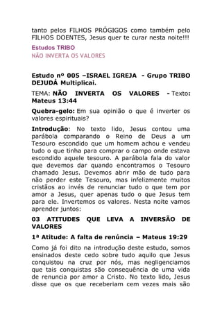tanto pelos FILHOS PRÓGIGOS como também pelo
FILHOS DOENTES, Jesus quer te curar nesta noite!!!
Estudos TRIBO
NÃO INVERTA OS VALORES
Estudo nº 005 –ISRAEL IGREJA - Grupo TRIBO
DEJUDÁ Multiplicai.
TEMA: NÃO INVERTA OS VALORES - Texto:
Mateus 13:44
Quebra-gelo: Em sua opinião o que é inverter os
valores espirituais?
Introdução: No texto lido, Jesus contou uma
parábola comparando o Reino de Deus a um
Tesouro escondido que um homem achou e vendeu
tudo o que tinha para comprar o campo onde estava
escondido aquele tesouro. A parábola fala do valor
que devemos dar quando encontramos o Tesouro
chamado Jesus. Devemos abrir mão de tudo para
não perder este Tesouro, mas infelizmente muitos
cristãos ao invés de renunciar tudo o que tem por
amor a Jesus, quer apenas tudo o que Jesus tem
para ele. Invertemos os valores. Nesta noite vamos
aprender juntos:
03 ATITUDES QUE LEVA A INVERSÃO DE
VALORES
1ª Atitude: A falta de renúncia – Mateus 19:29
Como já foi dito na introdução deste estudo, somos
ensinados deste cedo sobre tudo aquilo que Jesus
conquistou na cruz por nós, mas negligenciamos
que tais conquistas são consequência de uma vida
de renuncia por amor a Cristo. No texto lido, Jesus
disse que os que receberiam cem vezes mais são
 