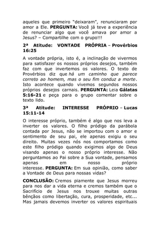 aqueles que primeiro “deixaram”, renunciaram por
amor a Ele. PERGUNTA: Você já teve a experiência
de renunciar algo que você amava por amor a
Jesus? – Compartilhe com o grupo!!!
2ª Atitude: VONTADE PRÓPRIA – Provérbios
16:25
A vontade própria, isto é, a inclinação de vivermos
para satisfazer os nossos próprios desejos, também
faz com que invertemos os valores. O texto de
Provérbios diz que há um caminho que parece
correto ao homem, mas o seu fim conduz a morte.
Isto acontece quando vivemos segundos nossos
próprios desejos carnais. PERGUNTA: Leia Gálatas
5:16-21 e peça para o grupo comentar sobre o
texto lido.
3ª Atitude: INTERESSE PRÓPRIO – Lucas
15:11-14
O interesse próprio, também é algo que nos leva a
inverter os valores. O filho pródigo da parábola
contada por Jesus, não se importou com o amor e
sentimento de seu pai, ele apenas exigiu o seu
direito. Muitas vezes nós nos comportamos como
este filho pródigo quando exigimos algo de Deus
visando apenas o nosso próprio interesse. Não
perguntamos ao Pai sobre a Sua vontade, pensamos
apenas em nosso próprio
interesse. PERGUNTA: Em sua opinião, como saber
a Vontade de Deus para nossas vidas?
CONCLUSÃO: Cremos piamente que Jesus morreu
para nos dar a vida eterna e cremos também que o
Sacrifício de Jesus nos trouxe muitas outras
bênçãos como libertação, cura, prosperidade, etc...
Mas jamais devemos inverter os valores espirituais
 