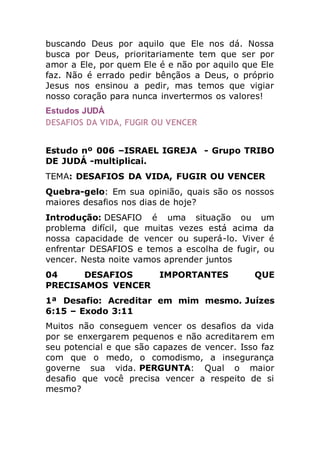 buscando Deus por aquilo que Ele nos dá. Nossa
busca por Deus, prioritariamente tem que ser por
amor a Ele, por quem Ele é e não por aquilo que Ele
faz. Não é errado pedir bênçãos a Deus, o próprio
Jesus nos ensinou a pedir, mas temos que vigiar
nosso coração para nunca invertermos os valores!
Estudos JUDÁ
DESAFIOS DA VIDA, FUGIR OU VENCER
Estudo nº 006 –ISRAEL IGREJA - Grupo TRIBO
DE JUDÁ -multiplicai.
TEMA: DESAFIOS DA VIDA, FUGIR OU VENCER
Quebra-gelo: Em sua opinião, quais são os nossos
maiores desafios nos dias de hoje?
Introdução: DESAFIO é uma situação ou um
problema difícil, que muitas vezes está acima da
nossa capacidade de vencer ou superá-lo. Viver é
enfrentar DESAFIOS e temos a escolha de fugir, ou
vencer. Nesta noite vamos aprender juntos
04 DESAFIOS IMPORTANTES QUE
PRECISAMOS VENCER
1ª Desafio: Acreditar em mim mesmo. Juízes
6:15 – Exodo 3:11
Muitos não conseguem vencer os desafios da vida
por se enxergarem pequenos e não acreditarem em
seu potencial e que são capazes de vencer. Isso faz
com que o medo, o comodismo, a insegurança
governe sua vida. PERGUNTA: Qual o maior
desafio que você precisa vencer a respeito de si
mesmo?
 
