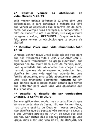 2ª Desafio: Vencer os obstáculos da
vida. Marcos 5:25-29
Esta mulher estava sofrendo a 12 anos com uma
enfermidade, e para conseguir o milagre ela teve
que vencer os obstáculos que separava ela da cura,
como por exemplo suas limitações, o preconceito, a
falta de dinheiro e até a multidão, isto exigiu muita
coragem e esforço. PERGUNTA: O que você tem
feito para vencer os obstáculos que te separa da
vitória?
3ª Desafio: Viver uma vida abundante. João
10:10
O Nosso Senhor Jesus Cristo disse que ele veio para
que nós tivéssemos vida e UMA VIDA ABUNDANTE,
esta palavra “abundante” no grego é perisson, que
significa “muito, muito bem, além da medida, mais,
uma quantidade tão abundante que chega a ser
mais do que era de se esperar ou antecipar. isso
significa ter uma vida espiritual abundante, uma
família abundante, uma saúde abundante e também
uma vida financeira abundante. PERGUNTA: Em
sua opinião qual o nosso maior desafio que temos
que enfrentar para viver uma vida abundante que
Jesus nos deu.
4ª Desafio: O desafio de ser verdadeiros
Cristãos. 2 Coríntios 3:2-3
Ser evangélico virou moda, mas o texto lido diz que
somos a carta viva de Jesus, não escrita com tinta,
mas com o espirito de Deus em nossos corações,
isso significa que as pessoas vão conhecer a Deus e
a Sua vontade através do AMOR de Deus que esta
em nós. Ser cristão não é apenas participar de uma
igreja, mas é ter uma vida de FÈ, de ORAÇÂO, ser
 