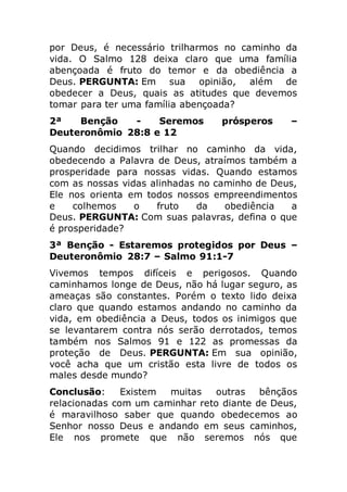 por Deus, é necessário trilharmos no caminho da
vida. O Salmo 128 deixa claro que uma família
abençoada é fruto do temor e da obediência a
Deus. PERGUNTA: Em sua opinião, além de
obedecer a Deus, quais as atitudes que devemos
tomar para ter uma família abençoada?
2ª Benção - Seremos prósperos –
Deuteronômio 28:8 e 12
Quando decidimos trilhar no caminho da vida,
obedecendo a Palavra de Deus, atraímos também a
prosperidade para nossas vidas. Quando estamos
com as nossas vidas alinhadas no caminho de Deus,
Ele nos orienta em todos nossos empreendimentos
e colhemos o fruto da obediência a
Deus. PERGUNTA: Com suas palavras, defina o que
é prosperidade?
3ª Benção - Estaremos protegidos por Deus –
Deuteronômio 28:7 – Salmo 91:1-7
Vivemos tempos difíceis e perigosos. Quando
caminhamos longe de Deus, não há lugar seguro, as
ameaças são constantes. Porém o texto lido deixa
claro que quando estamos andando no caminho da
vida, em obediência a Deus, todos os inimigos que
se levantarem contra nós serão derrotados, temos
também nos Salmos 91 e 122 as promessas da
proteção de Deus. PERGUNTA: Em sua opinião,
você acha que um cristão esta livre de todos os
males desde mundo?
Conclusão: Existem muitas outras bênçãos
relacionadas com um caminhar reto diante de Deus,
é maravilhoso saber que quando obedecemos ao
Senhor nosso Deus e andando em seus caminhos,
Ele nos promete que não seremos nós que
 