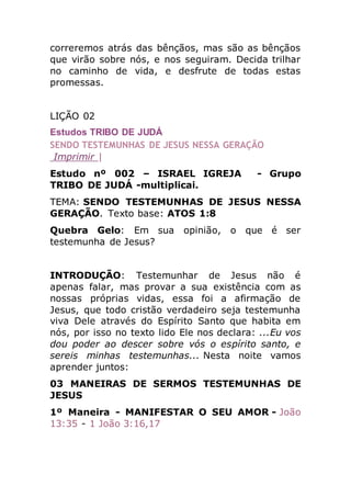correremos atrás das bênçãos, mas são as bênçãos
que virão sobre nós, e nos seguiram. Decida trilhar
no caminho de vida, e desfrute de todas estas
promessas.
LIÇÃO 02
Estudos TRIBO DE JUDÁ
SENDO TESTEMUNHAS DE JESUS NESSA GERAÇÃO
Imprimir |
Estudo nº 002 – ISRAEL IGREJA - Grupo
TRIBO DE JUDÁ -multiplicai.
TEMA: SENDO TESTEMUNHAS DE JESUS NESSA
GERAÇÃO. Texto base: ATOS 1:8
Quebra Gelo: Em sua opinião, o que é ser
testemunha de Jesus?
INTRODUÇÃO: Testemunhar de Jesus não é
apenas falar, mas provar a sua existência com as
nossas próprias vidas, essa foi a afirmação de
Jesus, que todo cristão verdadeiro seja testemunha
viva Dele através do Espírito Santo que habita em
nós, por isso no texto lido Ele nos declara: ...Eu vos
dou poder ao descer sobre vós o espírito santo, e
sereis minhas testemunhas... Nesta noite vamos
aprender juntos:
03 MANEIRAS DE SERMOS TESTEMUNHAS DE
JESUS
1º Maneira - MANIFESTAR O SEU AMOR - João
13:35 - 1 João 3:16,17
 
