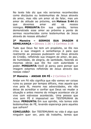 No texto lido diz que nós seriamos reconhecidos
como discípulos ou testemunhas de Jesus através
do amor, mas não um amor só de falar, mas um
amor de atitude ao próximo, em Mateus 5:44 diz
que devemos amar até os nossos
inimigos. PERGUNTA: Em sua opinião, temos
demonstrado esse amor ao próximo a ponto de
sermos reconhecidos como testemunhas de Jesus
através de nossas atitudes?
2º Maneira – SERMOS SUA IMAGEM E
SEMELHANÇA - Gênesis 1:26 - 2 Coríntios 3:18
Tudo que Deus faz tem um propósito, se Ele nos
criou a sua imagem e semelhança é para que
realmente as pessoas pudessem ver Deus através
do Cristão, refletindo sua imagem de amor, de paz,
de humildade, de alegria, de santidade, fazendo as
mesmas obras que Ele fez com autoridade e
poder. PERGUNTA: Você já parou para pensar que
imagem estamos refletindo de Jesus através das
nossas vidas?
3º Maneira – ANDAR EM FÉ - 2 Coríntios 5:7
Andar em Fé não significa que não vamos ver coisas
ruins ou passar por tempos difíceis, mas aquele que
vive pela fé, mesmo nas adversidades, ele não
deixa de acreditar e confiar que Deus vai mudar a
situação e antes mesmo do milagre acontecer ele já
vive com estivesse acontecido. Uma pessoa que
vive sem FÈ é impossível ser TESTEMUNHA de
Jesus. PERGUNTA: Em sua opinião, nós temos sido
testemunhas de FÉ, levando esperança para aqueles
que sofrem?
CONCLUSÃO: Ser TESTEMUNHA na vida é algo que
ninguém quer ser, pois dá trabalho, temos que
 