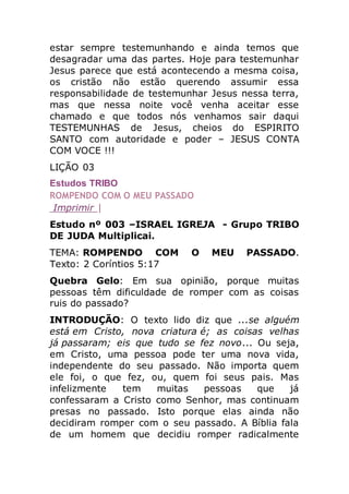 estar sempre testemunhando e ainda temos que
desagradar uma das partes. Hoje para testemunhar
Jesus parece que está acontecendo a mesma coisa,
os cristão não estão querendo assumir essa
responsabilidade de testemunhar Jesus nessa terra,
mas que nessa noite você venha aceitar esse
chamado e que todos nós venhamos sair daqui
TESTEMUNHAS de Jesus, cheios do ESPIRITO
SANTO com autoridade e poder – JESUS CONTA
COM VOCE !!!
LIÇÃO 03
Estudos TRIBO
ROMPENDO COM O MEU PASSADO
Imprimir |
Estudo nº 003 –ISRAEL IGREJA - Grupo TRIBO
DE JUDA Multiplicai.
TEMA: ROMPENDO COM O MEU PASSADO.
Texto: 2 Coríntios 5:17
Quebra Gelo: Em sua opinião, porque muitas
pessoas têm dificuldade de romper com as coisas
ruis do passado?
INTRODUÇÃO: O texto lido diz que ...se alguém
está em Cristo, nova criatura é; as coisas velhas
já passaram; eis que tudo se fez novo... Ou seja,
em Cristo, uma pessoa pode ter uma nova vida,
independente do seu passado. Não importa quem
ele foi, o que fez, ou, quem foi seus pais. Mas
infelizmente tem muitas pessoas que já
confessaram a Cristo como Senhor, mas continuam
presas no passado. Isto porque elas ainda não
decidiram romper com o seu passado. A Bíblia fala
de um homem que decidiu romper radicalmente
 