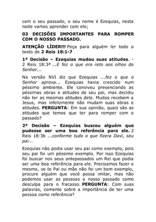 com o seu passado, o seu nome é Ezequias, nesta
noite vamos aprender com ele;
03 DECISÕES IMPORTANTES PARA ROMPER
COM O NOSSO PASSADO.
ATENÇÃO LÍDER!!! Peça para alguém ler todo o
texto de 2 Reis 18:1-7
1ª Decisão – Ezequias mudou suas atitudes. -
2 Reis 18:3ª ...E fez o que era reto aos olhos do
Senhor...
Na versão NVI diz que Ezequias ...fez o que o
Senhor aprova... Ezequias havia crescido num
péssimo ambiente. Ele conviveu presenciando as
péssimas obras e atitudes de seu pai, mas decidiu
não ter as mesmas atitudes dele. Muitos recebem a
Jesus, mas infelizmente não mudam suas obras e
atitudes. PERGUNTA: Em sua opinião, quais são as
atitudes que temos que ter para romper com o
passado?
2ª Decisão – Ezequias buscou alguém que
pudesse ser uma boa referência para ele. 2
Reis 18:3b ...conforme tudo o que fizera Davi, seu
pai...
Ezequias não podia usar seu pai como exemplo, pois
seu pai foi um péssimo exemplo. Por isso Ezequias
foi buscar nos seus antepassados um Rei que podia
ser uma boa referência para ele. Precisamos fazer o
mesmo, se te Pai ou mãe não foi um bom exemplo,
procure alguém que você possa imitar, mas não
podemos usar as pessoas e nosso passado como
desculpa para o fracasso. PERGUNTA: Com suas
palavras, comente sobre a importância de ter uma
pessoa como referência?
 