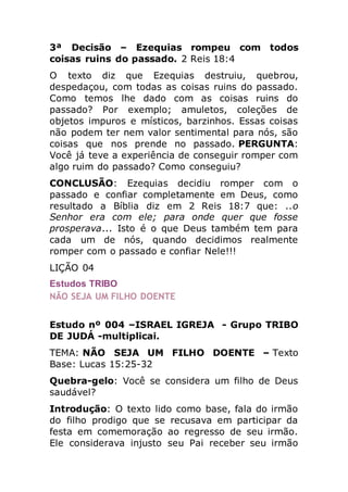 3ª Decisão – Ezequias rompeu com todos
coisas ruins do passado. 2 Reis 18:4
O texto diz que Ezequias destruiu, quebrou,
despedaçou, com todas as coisas ruins do passado.
Como temos lhe dado com as coisas ruins do
passado? Por exemplo; amuletos, coleções de
objetos impuros e místicos, barzinhos. Essas coisas
não podem ter nem valor sentimental para nós, são
coisas que nos prende no passado. PERGUNTA:
Você já teve a experiência de conseguir romper com
algo ruim do passado? Como conseguiu?
CONCLUSÃO: Ezequias decidiu romper com o
passado e confiar completamente em Deus, como
resultado a Bíblia diz em 2 Reis 18:7 que: ..o
Senhor era com ele; para onde quer que fosse
prosperava... Isto é o que Deus também tem para
cada um de nós, quando decidimos realmente
romper com o passado e confiar Nele!!!
LIÇÃO 04
Estudos TRIBO
NÃO SEJA UM FILHO DOENTE
Estudo nº 004 –ISRAEL IGREJA - Grupo TRIBO
DE JUDÁ -multiplicai.
TEMA: NÃO SEJA UM FILHO DOENTE – Texto
Base: Lucas 15:25-32
Quebra-gelo: Você se considera um filho de Deus
saudável?
Introdução: O texto lido como base, fala do irmão
do filho prodigo que se recusava em participar da
festa em comemoração ao regresso de seu irmão.
Ele considerava injusto seu Pai receber seu irmão
 