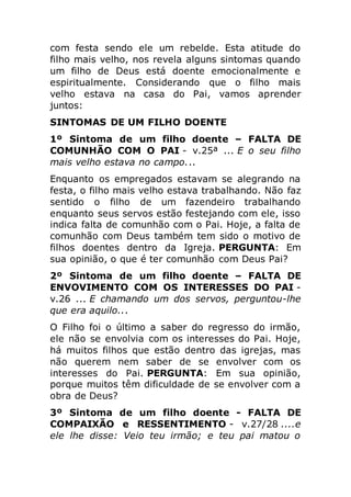 com festa sendo ele um rebelde. Esta atitude do
filho mais velho, nos revela alguns sintomas quando
um filho de Deus está doente emocionalmente e
espiritualmente. Considerando que o filho mais
velho estava na casa do Pai, vamos aprender
juntos:
SINTOMAS DE UM FILHO DOENTE
1º Sintoma de um filho doente – FALTA DE
COMUNHÃO COM O PAI - v.25ª ... E o seu filho
mais velho estava no campo...
Enquanto os empregados estavam se alegrando na
festa, o filho mais velho estava trabalhando. Não faz
sentido o filho de um fazendeiro trabalhando
enquanto seus servos estão festejando com ele, isso
indica falta de comunhão com o Pai. Hoje, a falta de
comunhão com Deus também tem sido o motivo de
filhos doentes dentro da Igreja. PERGUNTA: Em
sua opinião, o que é ter comunhão com Deus Pai?
2º Sintoma de um filho doente – FALTA DE
ENVOVIMENTO COM OS INTERESSES DO PAI -
v.26 ... E chamando um dos servos, perguntou-lhe
que era aquilo...
O Filho foi o último a saber do regresso do irmão,
ele não se envolvia com os interesses do Pai. Hoje,
há muitos filhos que estão dentro das igrejas, mas
não querem nem saber de se envolver com os
interesses do Pai. PERGUNTA: Em sua opinião,
porque muitos têm dificuldade de se envolver com a
obra de Deus?
3º Sintoma de um filho doente - FALTA DE
COMPAIXÃO e RESSENTIMENTO - v.27/28 ....e
ele lhe disse: Veio teu irmão; e teu pai matou o
 