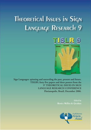 Theoretical Issues in Sign
   Language Research 9




Sign Languages: spinning and unraveling the past, present and future.
                TISLR9, forty five papers and three posters from the
                             9o TheoReTIcaL ISSueS In SIgn
                        Language ReSeaRch confeRence
                              florianopolis, Brazil, December 2006.


                                                             Edited by
                                            Ronice Müller de Quadros
 