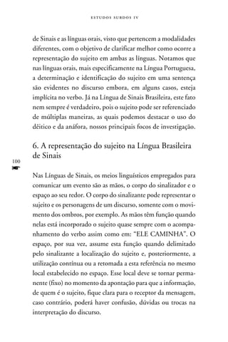 e s t u d o s s u rd o s 1 v



      de Sinais e as línguas orais, visto que pertencem a modalidades
      diferentes, com o objetivo de clarificar melhor como ocorre a
      representação do sujeito em ambas as línguas. Notamos que
      nas línguas orais, mais especificamente na Língua Portuguesa,
      a determinação e identificação do sujeito em uma sentença
      são evidentes no discurso embora, em alguns casos, esteja
      implícita no verbo. Já na Língua de Sinais Brasileira, este fato
      nem sempre é verdadeiro, pois o sujeito pode ser referenciado
      de múltiplas maneiras, as quais podemos destacar o uso do
      dêitico e da anáfora, nossos principais focos de investigação.

      6. A representação do sujeito na Língua Brasileira
      de Sinais
100
f
      Nas Línguas de Sinais, os meios linguísticos empregados para
      comunicar um evento são as mãos, o corpo do sinalizador e o
      espaço ao seu redor. O corpo do sinalizante pode representar o
      sujeito e os personagens de um discurso, somente com o movi-
      mento dos ombros, por exemplo. As mãos têm função quando
      nelas está incorporado o sujeito quase sempre com o acompa-
      nhamento do verbo assim como em: “ELE CAMINHA”. O
      espaço, por sua vez, assume esta função quando delimitado
      pelo sinalizante a localização do sujeito e, posteriormente, a
      utilização contínua ou a retomada a esta referência no mesmo
      local estabelecido no espaço. Esse local deve se tornar perma-
      nente (fixo) no momento da apontação para que a informação,
      de quem é o sujeito, fique clara para o receptor da mensagem,
      caso contrário, poderá haver confusão, dúvidas ou trocas na
      interpretação do discurso.
 