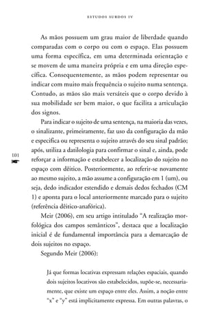 e s t u d o s s u rd o s 1 v



          As mãos possuem um grau maior de liberdade quando
      comparadas com o corpo ou com o espaço. Elas possuem
      uma forma específica, em uma determinada orientação e
      se movem de uma maneira própria e em uma direção espe-
      cífica. Consequentemente, as mãos podem representar ou
      indicar com muito mais frequência o sujeito numa sentença.
      Contudo, as mãos são mais versáteis que o corpo devido à
      sua mobilidade ser bem maior, o que facilita a articulação
      dos signos.
          Para indicar o sujeito de uma sentença, na maioria das vezes,
      o sinalizante, primeiramente, faz uso da configuração da mão
      e especifica ou representa o sujeito através do seu sinal padrão;
      após, utiliza a datilologia para confirmar o sinal e, ainda, pode
101
f     reforçar a informação e estabelecer a localização do sujeito no
      espaço com dêitico. Posteriormente, ao referir-se novamente
      ao mesmo sujeito, a mão assume a configuração em 1 (um), ou
      seja, dedo indicador estendido e demais dedos fechados (CM
      1) e aponta para o local anteriormente marcado para o sujeito
      (referência dêitico-anafórica).
          Meir (2006), em seu artigo intitulado “A realização mor-
      fológica dos campos semânticos”, destaca que a localização
      inicial é de fundamental importância para a demarcação de
      dois sujeitos no espaço.
          Segundo Meir (2006):

            Já que formas locativas expressam relações espaciais, quando
            dois sujeitos locativos são estabelecidos, supõe-se, necessaria-
            mente, que existe um espaço entre eles. Assim, a noção entre
            “x” e “y” está implicitamente expressa. Em outras palavras, o
 