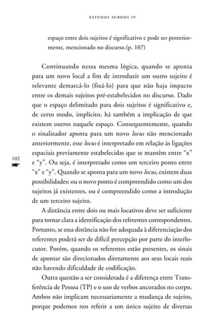 e s t u d o s s u rd o s 1 v



            espaço entre dois sujeitos é significativo e pode ser posterior-
            mente, mencionado no discurso.(p. 107)


          Continuando nessa mesma lógica, quando se aponta
      para um novo local a fim de introduzir um outro sujeito é
      relevante demarcá-lo (fixá-lo) para que não haja impacto
      entre os demais sujeitos pré-estabelecidos no discurso. Dado
      que o espaço delimitado para dois sujeitos é significativo e,
      de certo modo, implícito, há também a implicação de que
      existem outros naquele espaço. Consequentemente, quando
      o sinalizador aponta para um novo locus não mencionado
      anteriormente, esse locus é interpretado em relação às ligações
      espaciais previamente estabelecidas que se mantêm entre “x”
102
f     e “y”. Ou seja, é interpretado como um terceiro ponto entre
      “x” e “y”. Quando se aponta para um novo locus, existem duas
      possibilidades: ou o novo ponto é compreendido como um dos
      sujeitos já existentes, ou é compreendido como a introdução
      de um terceiro sujeito.
          A distância entre dois ou mais locativos deve ser suficiente
      para tornar clara a identificação dos referentes correspondentes.
      Portanto, se essa distância não for adequada à diferenciação dos
      referentes poderá ser de difícil percepção por parte do interlo-
      cutor. Porém, quando os referentes estão presentes, os sinais
      de apontar são direcionados diretamente aos seus locais reais
      não havendo dificuldade de codificação.
          Outra questão a ser considerada é a diferença entre Trans-
      ferência de Pessoa (TP) e o uso de verbos ancorados no corpo.
      Ambos não implicam necessariamente a mudança de sujeito,
      porque podemos nos referir a um único sujeito de diversas
 