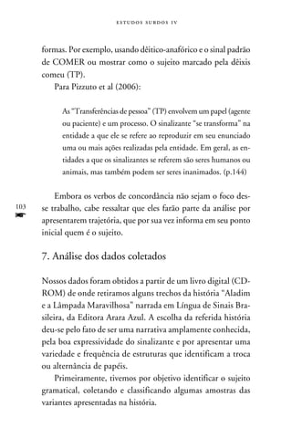 e s t u d o s s u rd o s 1 v



      formas. Por exemplo, usando dêitico-anafórico e o sinal padrão
      de COMER ou mostrar como o sujeito marcado pela dêixis
      comeu (TP).
         Para Pizzuto et al (2006):

            As “Transferências de pessoa” (TP) envolvem um papel (agente
            ou paciente) e um processo. O sinalizante “se transforma” na
            entidade a que ele se refere ao reproduzir em seu enunciado
            uma ou mais ações realizadas pela entidade. Em geral, as en-
            tidades a que os sinalizantes se referem são seres humanos ou
            animais, mas também podem ser seres inanimados. (p.144)


          Embora os verbos de concordância não sejam o foco des-
103   se trabalho, cabe ressaltar que eles farão parte da análise por
f     apresentarem trajetória, que por sua vez informa em seu ponto
      inicial quem é o sujeito.

      7. Análise dos dados coletados

      Nossos dados foram obtidos a partir de um livro digital (CD-
      Rom) de onde retiramos alguns trechos da história “Aladim
      e a Lâmpada Maravilhosa” narrada em Língua de Sinais Bra-
      sileira, da Editora Arara Azul. A escolha da referida história
      deu-se pelo fato de ser uma narrativa amplamente conhecida,
      pela boa expressividade do sinalizante e por apresentar uma
      variedade e frequência de estruturas que identificam a troca
      ou alternância de papéis.
           Primeiramente, tivemos por objetivo identificar o sujeito
      gramatical, coletando e classificando algumas amostras das
      variantes apresentadas na história.
 