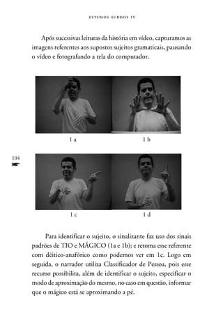 e s t u d o s s u rd o s 1 v



          Após sucessivas leituras da história em vídeo, capturamos as
      imagens referentes aos supostos sujeitos gramaticais, pausando
      o vídeo e fotografando a tela do computador.




                     1a                                     1b

104
f


                     1c                                     1d


           Para identificar o sujeito, o sinalizante faz uso dos sinais
      padrões de TIO e MÁGICO (1a e 1b); e retoma esse referente
      com dêitico-anafórico como podemos ver em 1c. Logo em
      seguida, o narrador utiliza Classificador de Pessoa, pois esse
      recurso possibilita, além de identificar o sujeito, especificar o
      modo de aproximação do mesmo, no caso em questão, informar
      que o mágico está se aproximando a pé.
 