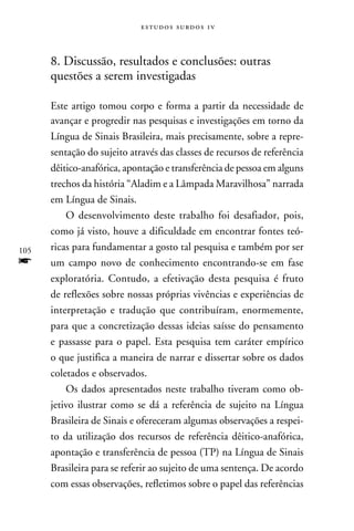 e s t u d o s s u rd o s 1 v



      8. Discussão, resultados e conclusões: outras
      questões a serem investigadas

      Este artigo tomou corpo e forma a partir da necessidade de
      avançar e progredir nas pesquisas e investigações em torno da
      Língua de Sinais Brasileira, mais precisamente, sobre a repre-
      sentação do sujeito através das classes de recursos de referência
      dêitico-anafórica, apontação e transferência de pessoa em alguns
      trechos da história “Aladim e a Lâmpada Maravilhosa” narrada
      em Língua de Sinais.
          O desenvolvimento deste trabalho foi desafiador, pois,
      como já visto, houve a dificuldade em encontrar fontes teó-
105   ricas para fundamentar a gosto tal pesquisa e também por ser
f     um campo novo de conhecimento encontrando-se em fase
      exploratória. Contudo, a efetivação desta pesquisa é fruto
      de reflexões sobre nossas próprias vivências e experiências de
      interpretação e tradução que contribuíram, enormemente,
      para que a concretização dessas ideias saísse do pensamento
      e passasse para o papel. Esta pesquisa tem caráter empírico
      o que justifica a maneira de narrar e dissertar sobre os dados
      coletados e observados.
          Os dados apresentados neste trabalho tiveram como ob-
      jetivo ilustrar como se dá a referência de sujeito na Língua
      Brasileira de Sinais e ofereceram algumas observações a respei-
      to da utilização dos recursos de referência dêitico-anafórica,
      apontação e transferência de pessoa (TP) na Língua de Sinais
      Brasileira para se referir ao sujeito de uma sentença. De acordo
      com essas observações, refletimos sobre o papel das referências
 