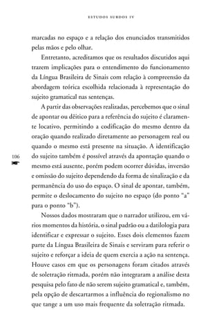 e s t u d o s s u rd o s 1 v



      marcadas no espaço e a relação dos enunciados transmitidos
      pelas mãos e pelo olhar.
          Entretanto, acreditamos que os resultados discutidos aqui
      trazem implicações para o entendimento do funcionamento
      da Língua Brasileira de Sinais com relação à compreensão da
      abordagem teórica escolhida relacionada à representação do
      sujeito gramatical nas sentenças.
          A partir das observações realizadas, percebemos que o sinal
      de apontar ou dêitico para a referência do sujeito é claramen-
      te locativo, permitindo a codificação do mesmo dentro da
      oração quando realizado diretamente ao personagem real ou
      quando o mesmo está presente na situação. A identificação
106   do sujeito também é possível através da apontação quando o
f     mesmo está ausente, porém podem ocorrer dúvidas, inversão
      e omissão do sujeito dependendo da forma de sinalização e da
      permanência do uso do espaço. O sinal de apontar, também,
      permite o deslocamento do sujeito no espaço (do ponto “a”
      para o ponto “b”).
          Nossos dados mostraram que o narrador utilizou, em vá-
      rios momentos da história, o sinal padrão ou a datilologia para
      identificar e expressar o sujeito. Esses dois elementos fazem
      parte da Língua Brasileira de Sinais e serviram para referir o
      sujeito e reforçar a ideia de quem exercia a ação na sentença.
      Houve casos em que os personagens foram citados através
      de soletração ritmada, porém não integraram a análise desta
      pesquisa pelo fato de não serem sujeito gramatical e, também,
      pela opção de descartarmos a influência do regionalismo no
      que tange a um uso mais frequente da soletração ritmada.
 