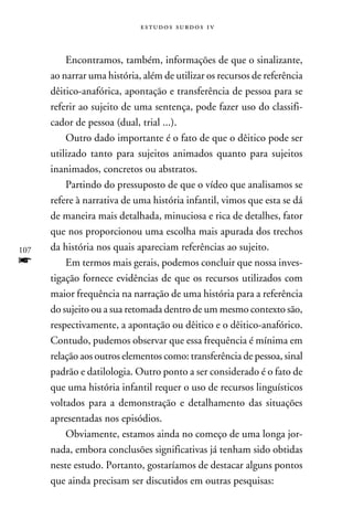 e s t u d o s s u rd o s 1 v



          Encontramos, também, informações de que o sinalizante,
      ao narrar uma história, além de utilizar os recursos de referência
      dêitico-anafórica, apontação e transferência de pessoa para se
      referir ao sujeito de uma sentença, pode fazer uso do classifi-
      cador de pessoa (dual, trial ...).
          Outro dado importante é o fato de que o dêitico pode ser
      utilizado tanto para sujeitos animados quanto para sujeitos
      inanimados, concretos ou abstratos.
          Partindo do pressuposto de que o vídeo que analisamos se
      refere à narrativa de uma história infantil, vimos que esta se dá
      de maneira mais detalhada, minuciosa e rica de detalhes, fator
      que nos proporcionou uma escolha mais apurada dos trechos
107   da história nos quais apareciam referências ao sujeito.
f         Em termos mais gerais, podemos concluir que nossa inves-
      tigação fornece evidências de que os recursos utilizados com
      maior frequência na narração de uma história para a referência
      do sujeito ou a sua retomada dentro de um mesmo contexto são,
      respectivamente, a apontação ou dêitico e o dêitico-anafórico.
      Contudo, pudemos observar que essa frequência é mínima em
      relação aos outros elementos como: transferência de pessoa, sinal
      padrão e datilologia. Outro ponto a ser considerado é o fato de
      que uma história infantil requer o uso de recursos linguísticos
      voltados para a demonstração e detalhamento das situações
      apresentadas nos episódios.
          Obviamente, estamos ainda no começo de uma longa jor-
      nada, embora conclusões significativas já tenham sido obtidas
      neste estudo. Portanto, gostaríamos de destacar alguns pontos
      que ainda precisam ser discutidos em outras pesquisas:
 