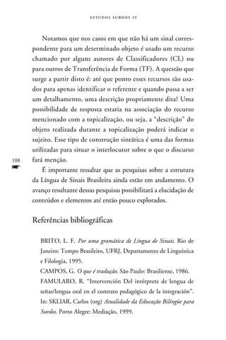 e s t u d o s s u rd o s 1 v



          Notamos que nos casos em que não há um sinal corres-
      pondente para um determinado objeto é usado um recurso
      chamado por alguns autores de Classificadores (CL) ou
      para outros de Transferência de Forma (TF). A questão que
      surge a partir disto é: até que ponto esses recursos são usa-
      dos para apenas identificar o referente e quando passa a ser
      um detalhamento, uma descrição propriamente dita? Uma
      possibilidade de resposta estaria na associação do recurso
      mencionado com a topicalização, ou seja, a “descrição” do
      objeto realizada durante a topicalização poderá indicar o
      sujeito. Esse tipo de construção sintática é uma das formas
      utilizadas para situar o interlocutor sobre o que o discurso
108   fará menção.
f         É importante ressaltar que as pesquisas sobre a estrutura
      da Língua de Sinais Brasileira ainda estão em andamento. O
      avanço resultante dessas pesquisas possibilitará a elucidação de
      conteúdos e elementos até então pouco explorados.

      Referências bibliográficas

         BRITO, L. F. Por uma gramática de Língua de Sinais. Rio de
         Janeiro: Tempo Brasileiro, UFRJ, Departamento de Linguística
         e Filologia, 1995.
         CAMPOS, G. O que é tradução. São Paulo: Brasiliense, 1986.
         FAMULARO, R. “Intervención Del intérprete de lengua de
         señas/lengua oral en el contrato pedagógico de la integración”.
         In: SKLIAR, Carlos (org) Atualidade da Educação Bilíngüe para
         Surdos. Porto Alegre: Mediação, 1999.
 