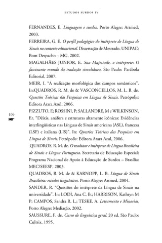 e s t u d o s s u rd o s 1 v



      FERNANDES, E. Linguagem e surdez. Porto Alegre: Artmed,
      2003.
      FERREIRA, G. E. O perfil pedagógico do intérprete de Língua de
      Sinais no contexto educacional. Dissertação de Mestrado. UNIPAC:
      Bom Despacho – MG, 2002.
      MAGALHÃES JUNIOR, E. Sua Majestade, o intérprete: O
      fascinante mundo da tradução simultânea. São Paulo: Parábola
      Editorial, 2007.
      MEIR, I. “A realização morfológica dos campos semânticos”.
      In:QUADROS, R. M. de  VASCONCELLOS, M. L. B. de.
      Questões Teóricas das Pesquisas em Língua de Sinais. Petrópolis:
      Editora Arara Azul, 2006.
      PIZZUTO, E; ROSSINI, P; SALLANDRE, M e WILKINSON,
109
f     Er. “Dêixis, anáfora e estruturas altamente icônicas: Evidências
      interlingüísticas nas Línguas de Sinais americana (ASL), francesa
      (LSF) e italiana (LIS)”. In: Questões Teóricas das Pesquisas em
      Língua de Sinais. Petrópolis: Editora Arara Azul, 2006.
      QUADROS, R. M. de. O tradutor e intérprete de Língua Brasileira
      de Sinais e Língua Portuguesa. Secretaria de Educação Especial:
      Programa Nacional de Apoio à Educação de Surdos – Brasília:
      MEC/SEESP, 2003.
      QUADROS, R. M. de  KARNOPP, L. B. Língua de Sinais
      Brasileira: estudos linguísticos. Porto Alegre: Artmed, 2004.
      SANDER, R. “Questões do intérprete da Língua de Sinais na
      universidade”. In: LODI, Ana C. B.; HARRISON, Kathryn M
      P; CAMPOS, Sandra R. L.; TESKE, A. Letramento e Minorias.
      Porto Alegre: Mediação, 2002.
      SAUSSURE, F. de. Curso de linguística geral. 20 ed. São Paulo:
      Cultrix, 1995.
 