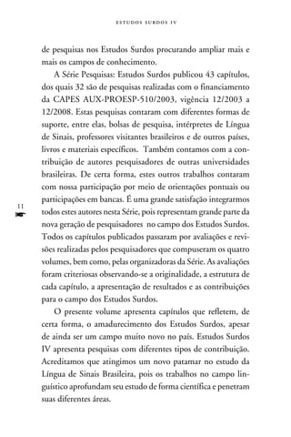 e s t u d o s s u rd o s 1 v



     de pesquisas nos Estudos Surdos procurando ampliar mais e
     mais os campos de conhecimento.
         A Série Pesquisas: Estudos Surdos publicou 43 capítulos,
     dos quais 32 são de pesquisas realizadas com o financiamento
     da CAPES AUX-PROESP-510/2003, vigência 12/2003 a
     12/2008. Estas pesquisas contaram com diferentes formas de
     suporte, entre elas, bolsas de pesquisa, intérpretes de Língua
     de Sinais, professores visitantes brasileiros e de outros países,
     livros e materiais específicos. Também contamos com a con-
     tribuição de autores pesquisadores de outras universidades
     brasileiras. De certa forma, estes outros trabalhos contaram
     com nossa participação por meio de orientações pontuais ou
     participações em bancas. É uma grande satisfação integrarmos
11
f    todos estes autores nesta Série, pois representam grande parte da
     nova geração de pesquisadores no campo dos Estudos Surdos.
     Todos os capítulos publicados passaram por avaliações e revi-
     sões realizadas pelos pesquisadores que compuseram os quatro
     volumes, bem como, pelas organizadoras da Série. As avaliações
     foram criteriosas observando-se a originalidade, a estrutura de
     cada capítulo, a apresentação de resultados e as contribuições
     para o campo dos Estudos Surdos.
         O presente volume apresenta capítulos que refletem, de
     certa forma, o amadurecimento dos Estudos Surdos, apesar
     de ainda ser um campo muito novo no país. Estudos Surdos
     IV apresenta pesquisas com diferentes tipos de contribuição.
     Acreditamos que atingimos um novo patamar no estudo da
     Língua de Sinais Brasileira, pois os trabalhos no campo lin-
     guístico aprofundam seu estudo de forma científica e penetram
     suas diferentes áreas.
 