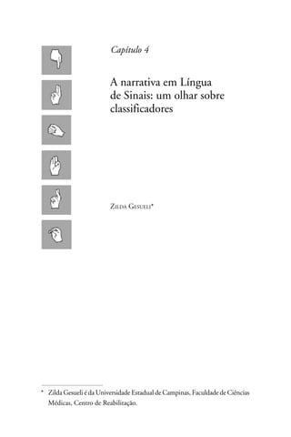 Capítulo 4


                          A narrativa em Língua
                          de Sinais: um olhar sobre
                          classificadores




                          Zilda Gesueli*




* 	 Zilda Gesueli é da Universidade Estadual de Campinas, Faculdade de Ciências
    Médicas, Centro de Reabilitação.
 