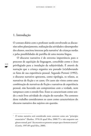 e s t u d o s s u rd o s 1 v




      1. Introdução

      O contato diário com o professor surdo envolvendo as discus-
      sões sobre planejamento, realização das atividades e desempenho
      dos alunos, suscitou interesse pela narrativa de crianças surdas
      e pelas possibilidades de partilha de uma mesma língua.
          O discurso narrativo é de extrema importância para o
      processo de aquisição da linguagem, concebido como o locus
112
      privilegiado para a instalação da subjetividade. É através da
f     narração que a criança organiza seu passado (re)elaborando
      os fatos de sua experiência pessoal. Segundo Perroni (1992),
      o discurso narrativo apresenta, como tipologia, os relatos, as
      narrativas de ficção e os casos. Os casos são vistos como uma
      combinação de narrativas de ficção e narrativas de experiência
      pessoal, não havendo um compromisso com a verdade, nem
      tampouco com o enredo fixo. Esses se caracterizam como sen-
      do a mais livre atividade de criação do narrador. No contexto
      desse trabalho consideramos os casos como característicos do
      discurso narrativo dos sujeitos em questão.



      
          	O termo narrativa será considerado neste contexto como um “princípio
           enunciativo” (Barthes, 1976:18 apud Silva, 2000:77) e não enquanto um
           gênero textual, pois “ela encontra-se presente sempre que o homem enuncia”
           (Corrêa, 1997:09 apud Silva, 2000).
 