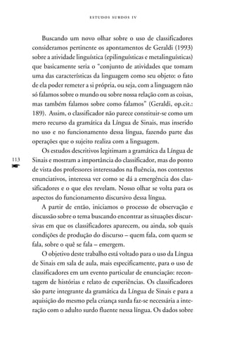 e s t u d o s s u rd o s 1 v



           Buscando um novo olhar sobre o uso de classificadores
      consideramos pertinente os apontamentos de Geraldi (1993)
      sobre a atividade linguística (epilinguísticas e metalinguísticas)
      que basicamente seria o “conjunto de atividades que tomam
      uma das características da linguagem como seu objeto: o fato
      de ela poder remeter a si própria, ou seja, com a linguagem não
      só falamos sobre o mundo ou sobre nossa relação com as coisas,
      mas também falamos sobre como falamos” (Geraldi, op.cit.:
      189). Assim, o classificador não parece constituir-se como um
      mero recurso da gramática da Língua de Sinais, mas inserido
      no uso e no funcionamento dessa língua, fazendo parte das
      operações que o sujeito realiza com a linguagem.
           Os estudos descritivos legitimam a gramática da Língua de
113   Sinais e mostram a importância do classificador, mas do ponto
f     de vista dos professores interessados na fluência, nos contextos
      enunciativos, interessa ver como se dá a emergência dos clas-
      sificadores e o que eles revelam. Nosso olhar se volta para os
      aspectos do funcionamento discursivo dessa língua.
           A partir de então, iniciamos o processo de observação e
      discussão sobre o tema buscando encontrar as situações discur-
      sivas em que os classificadores aparecem, ou ainda, sob quais
      condições de produção do discurso – quem fala, com quem se
      fala, sobre o quê se fala – emergem.
           O objetivo deste trabalho está voltado para o uso da Língua
      de Sinais em sala de aula, mais especificamente, para o uso de
      classificadores em um evento particular de enunciação: recon-
      tagem de histórias e relato de experiências. Os classificadores
      são parte integrante da gramática da Língua de Sinais e para a
      aquisição do mesmo pela criança surda faz-se necessária a inte-
      ração com o adulto surdo fluente nessa língua. Os dados sobre
 