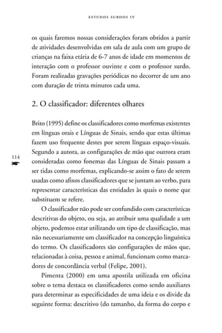 e s t u d o s s u rd o s 1 v



      os quais faremos nossas considerações foram obtidos a partir
      de atividades desenvolvidas em sala de aula com um grupo de
      crianças na faixa etária de 6-7 anos de idade em momentos de
      interação com o professor ouvinte e com o professor surdo.
      Foram realizadas gravações periódicas no decorrer de um ano
      com duração de trinta minutos cada uma.

      2. O classificador: diferentes olhares

      Brito (1995) define os classificadores como morfemas existentes
      em línguas orais e Línguas de Sinais, sendo que estas últimas
      fazem uso frequente destes por serem línguas espaço-visuais.
      Segundo a autora, as configurações de mão que outrora eram
114
f     consideradas como fonemas das Línguas de Sinais passam a
      ser tidas como morfemas, explicando-se assim o fato de serem
      usadas como afixos classificadores que se juntam ao verbo, para
      representar características das entidades às quais o nome que
      substituem se refere.
          O classificador não pode ser confundido com características
      descritivas do objeto, ou seja, ao atribuir uma qualidade a um
      objeto, podemos estar utilizando um tipo de classificação, mas
      não necessariamente um classificador na concepção linguística
      do termo. Os classificadores são configurações de mãos que,
      relacionadas à coisa, pessoa e animal, funcionam como marca-
      dores de concordância verbal (Felipe, 2001).
          Pimenta (2000) em uma apostila utilizada em oficina
      sobre o tema destaca os classificadores como sendo auxiliares
      para determinar as especificidades de uma ideia e os divide da
      seguinte forma: descritivo (do tamanho, da forma do corpo e
 