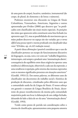 e s t u d o s s u rd o s 1 v



      de uma parte do corpo), locativo, semântico, instrumental (do
      corpo, de plural, de elementos e de letras e números).
           Podemos encontrar esta discussão na Língua de Sinais
      Colombiana, Venezuelana, Americana, Argentina e outras
      apresentadas por Ovideo (2000) que descreve que “os predi-
      cados com classificador são sinais muito especiais. As posições
      das mãos que aparecem neles constituem uma lista fechada (eu
      apresento aqui 21), mas as possibilidades de movimento que as
      mãos podem descrever no espaço são tão variadas que se torna
      difícil uma pessoa repetir o mesmo predicado com classificador duas
      vezes” (Ovídeo, op. cit.:62 tradução nossa).
           A partir dessa afirmação é possível considerar que o uso do
      classificador pertence ao escopo do funcionamento discursivo
115   da linguagem, ou seja, tem a ver com um “trabalho linguístico,
f     ininterrupto, está sempre a produzir uma ‘sistematização aberta’,
      consequência do equilíbrio entre duas exigências opostas: uma
      tendência à diferenciação, observável a cada uso da expressão, e
      uma tendência à repetição, pelo retorno das mesmas expressões
      com os mesmos significados presentes em situações anteriores”
      (Geraldi, 1993:12). Em outras palavras, os diferentes usos do
      classificador são decorrentes do trabalho social e histórico de
      produção de discursos, cristalizados pelos diferentes usos que
      a comunidade surda faz da Língua de Sinais. O nosso esforço
      em garantir o estatuto de Língua Brasileira de Sinais, decor-
      rente do pouco reconhecimento da mesma pela comunidade
      majoritária pode nos levar à elaboração de um código fechado,
      deixando de lado a ideia de ser ela uma “sistematização aberta”
      (Geraldi, 1993).
           Tendo como ponto de partida tais considerações sobre o
      sistema de classificação, apresentaremos uma pequena amostra
 