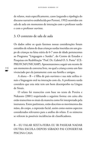 e s t u d o s s u rd o s 1 v



      de relatos, mais especificamente, casos (segundo a tipologia do
      discurso narrativo estabelecida por Perroni, 1992) ocorridos em
      sala de aula em momentos de interação com o professor surdo
      e com o professor ouvinte.

      3. O contexto de sala de aula

      Os dados sobre os quais faremos nossas considerações foram
      extraídos de relatos de duas crianças surdas inseridas em um gru-
      po de crianças na faixa etária de 6-7 anos de idade pertencentes
      ao Programa “Linguagem e Surdez”, do Centro de Estudos e
      Pesquisas em Reabilitação “Prof. Dr. Gabriel O. S. Porto” (CE-
      PRE/FCM/UNICAMP). Apresentaremos a seguir um recorte de
116   um momento de conversa livre, no qual a criança conta um fato
f     vivenciado por ela juntamente com sua família e amigos.
          A aluna – B – é filha de pais ouvintes e sua mãe utiliza si-
      nais e linguagem oral na interação com ela. A professora surda
      considera que esta mãe tem um bom desempenho na Língua
      de Sinais.
          O relato foi transcrito com base no texto de Pereira e
      Nakasato (2001) respeitando a seguinte forma: em caixa alta
      estão transcritos os sinais da maneira como foi interpretado pela
      instrutora. Entre parênteses, estão descritos os movimentos das
      mãos, do corpo, a expressão facial, assim como outros aspectos
      considerados relevantes para a análise do relato. E os números
      se referem às possíveis incidências de classificadores.


      B – EU FALAR SEXTA-FEIRA EU IR PASSEAR NADAR
      OUTRA ESCOLA DEPOIS SÁBADO PAI CONSERTAR
      PISCINA CASA
 