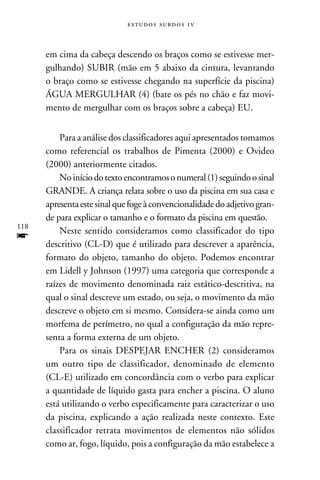 e s t u d o s s u rd o s 1 v



      em cima da cabeça descendo os braços como se estivesse mer-
      gulhando) SUBIR (mão em 5 abaixo da cintura, levantando
      o braço como se estivesse chegando na superfície da piscina)
      ÁGUA MERGULHAR (4) (bate os pés no chão e faz movi-
      mento de mergulhar com os braços sobre a cabeça) EU.


          Para a análise dos classificadores aqui apresentados tomamos
      como referencial os trabalhos de Pimenta (2000) e Ovideo
      (2000) anteriormente citados.
          No início do texto encontramos o numeral (1) seguindo o sinal
      GRANDE. A criança relata sobre o uso da piscina em sua casa e
      apresenta este sinal que foge à convencionalidade do adjetivo gran-
      de para explicar o tamanho e o formato da piscina em questão.
118
          Neste sentido consideramos como classificador do tipo
f     descritivo (CL-D) que é utilizado para descrever a aparência,
      formato do objeto, tamanho do objeto. Podemos encontrar
      em Lidell y Johnson (1997) uma categoria que corresponde a
      raízes de movimento denominada raiz estático-descritiva, na
      qual o sinal descreve um estado, ou seja, o movimento da mão
      descreve o objeto em si mesmo. Considera-se ainda como um
      morfema de perímetro, no qual a configuração da mão repre-
      senta a forma externa de um objeto.
          Para os sinais DESPEJAR ENCHER (2) consideramos
      um outro tipo de classificador, denominado de elemento
      (CL-E) utilizado em concordância com o verbo para explicar
      a quantidade de líquido gasta para encher a piscina. O aluno
      está utilizando o verbo especificamente para caracterizar o uso
      da piscina, explicando a ação realizada neste contexto. Este
      classificador retrata movimentos de elementos não sólidos
      como ar, fogo, líquido, pois a configuração da mão estabelece a
 