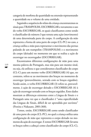 e s t u d o s s u rd o s 1 v



      categoria de morfema de quantidade ou extensão representando
      a quantidade ou o volume de uma entidade.
          Seguindo a sequência do relato da criança encontraremos os
      sinais para TRAMPOLIM, ESCORREGAR e novamente o uso
      do verbo ESCORREGAR, os quais classificamos como sendo
      o classificador de número 3 que retrata uma ação (movimento)
      de uma determinada parte do corpo. A configuração da mão
      representa a forma de uma parte do corpo (CL-PC) no caso, a
      criança utiliza a mão para representar o movimento das pernas
      pulando de um trampolim (TRAMPOLIM) e o movimento
      do corpo (deitado) no momento em que se realiza a ação de
      escorregar no escorregador (ESCORREGAR).
          Encontramos diferentes configurações de mão para uma
119   mesma palavra do Português, mas não para um mesmo sinal,
f     ou seja, ela utilizou o que consideramos classificador do corpo
      (CL-C) para um mesmo verbo (ESCORREGAR) (4) que, no
      contexto, refere-se ao movimento dos braços no momento de
      escorregar (provavelmente, sentada com os braços erguidos).
      Sendo assim, o verbo ESCORREGAR (3) refere-se, provavel-
      mente, à ação de escorregar deitado e ESCORREGAR (4) à
      ação de escorregar sentado com os braços erguidos. Estes dados
      mostram as diferenças existentes entre a Língua de Sinais e o
      Português uma vez que o classificador é “uma especificidade
      das Línguas de Sinais, difícil de ser aprendida por ouvintes”
      (Pereira e Nakasato, 2001:360).
          Temos, então, ESCORREGAR como sendo classificador
      de uma parte do corpo (CL-PC), no qual a criança utiliza uma
      configuração de mão que representa o corpo deitado no mo-
      mento da ação de escorregar. E temos ESCORREGAR (levanta
      os braços sobre a cabeça) como classificador do corpo (CL-C),
 