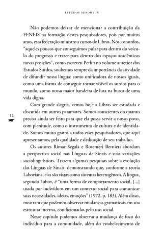 e s t u d o s s u rd o s 1 v



         Não podemos deixar de mencionar a contribuição da
     FENEIS na formação destes pesquisadores, pois por muitos
     anos, esta federação ministrou cursos de Libras. Nós, os surdos,
     “aqueles poucos que conseguimos pular para dentro do veícu-
     lo do progresso e trazer para dentro dos espaços acadêmicos
     novas posições”, como escreveu Perlin no volume anterior dos
     Estudos Surdos, soubemos sempre da importância da atividade
     de difundir nossa língua: como unificadora de nossos iguais,
     como uma forma de conseguir tornar visível os surdos para o
     mundo, como nossa maior bandeira de luta na busca de uma
     vida digna.
         Com grande alegria, vemos hoje a Libras ser estudada e
     discutida em outros patamares. Somos conscientes do quanto
12
f    precisa ainda ser feito para que ela possa servir a nosso povo,
     com plenitude, como o instrumento de cultura e de identida-
     de. Somos muito gratos a todos esses pesquisadores, que aqui
     apresentamos, pela qualidade e dedicação de seu trabalho.
         Os autores Rimar Segala e Rosemeri Bernieri abordam
     a perspectiva social nas Línguas de Sinais e suas variações
     sociolinguísticas. Trazem algumas pesquisas sobre a evolução
     das Línguas de Sinais, demonstrando que, conforme a teoria
     Laboviana, elas são vistas como sistemas heterogêneos. A língua,
     segundo Labov, é “uma forma de comportamento social, [...]
     usada por indivíduos em um contexto social para comunicar
     suas necessidades, ideias, emoções” (1972, p. 183). Além disso,
     mostram que podemos observar mudanças gramaticais em sua
     estrutura interna, condicionadas pelo uso social.
         Nesse capítulo podemos observar a mudança de foco do
     indivíduo para a comunidade, além do estabelecimento de
 