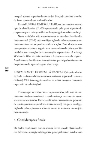 e s t u d o s s u rd o s 1 v



      no qual a parte superior do corpo (os braços) constitui o verbo
      da frase tornando-se o classificador.
          Para AFUNDAR E MERGULHAR, encontramos o mesmo
      tipo de classificador (CL-C) representado pela parte superior do
      corpo em que a criança utiliza os braços erguidos sobre a cabeça.
          Neste episódio não encontramos o uso do classificador
      instrumental (CL-I) cuja configuração de mão representa um
      instrumento com o qual se realiza a ação. Para destacar este
      uso apresentaremos a seguir, um breve relato da criança – W-
      também em situação de conversação espontânea. A criança
      W é surda filha de pais ouvintes e frequenta a escola regular.
      Atualmente a família tem incentivado e participado ativamente
      do processo de aprendizagem da criança.
120
f     RESTAURANTE HOMEM LÁ CANTAR (5) (mão direita
      fechada na frente da boca como se estivesse segurando um mi-
      crofone) VER (em seguida coloca as mãos no rosto com uma
      expressão de admiração).

          Temos aqui o verbo cantar representado pelo uso de um
      instrumento (o microfone), o qual a criança movimenta como
      se estivesse cantando. Este classificador caracteriza-se pelo uso
      de um instrumento (morfema instrumental) em que a configu-
      ração da mão representa a forma como se sustenta um objeto
      determinado.

      4. Considerações finais

      Os dados confirmam que os alunos fazem uso do classificador
      em diferentes situações dialógicas e principalmente, no discurso
 