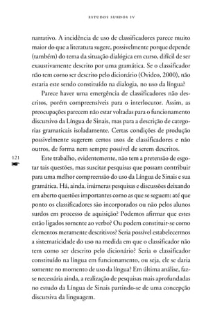 e s t u d o s s u rd o s 1 v



      narrativo. A incidência de uso de classificadores parece muito
      maior do que a literatura sugere, possivelmente porque depende
      (também) do tema da situação dialógica em curso, difícil de ser
      exaustivamente descrito por uma gramática. Se o classificador
      não tem como ser descrito pelo dicionário (Ovideo, 2000), não
      estaria este sendo constituído na dialogia, no uso da língua?
           Parece haver uma emergência de classificadores não des-
      critos, porém compreensíveis para o interlocutor. Assim, as
      preocupações parecem não estar voltadas para o funcionamento
      discursivo da Língua de Sinais, mas para a descrição de catego-
      rias gramaticais isoladamente. Certas condições de produção
      possivelmente sugerem certos usos de classificadores e não
      outros, de forma nem sempre possível de serem descritos.
121        Este trabalho, evidentemente, não tem a pretensão de esgo-
f     tar tais questões, mas suscitar pesquisas que possam contribuir
      para uma melhor compreensão do uso da Língua de Sinais e sua
      gramática. Há, ainda, inúmeras pesquisas e discussões deixando
      em aberto questões importantes como as que se seguem: até que
      ponto os classificadores são incorporados ou não pelos alunos
      surdos em processo de aquisição? Podemos afirmar que estes
      estão ligados somente ao verbo? Ou podem constituir-se como
      elementos meramente descritivos? Seria possível estabelecermos
      a sistematicidade do uso na medida em que o classificador não
      tem como ser descrito pelo dicionário? Seria o classificador
      constituído na língua em funcionamento, ou seja, ele se daria
      somente no momento de uso da língua? Em última análise, faz-
      se necessária ainda, a realização de pesquisas mais aprofundadas
      no estudo da Língua de Sinais partindo-se de uma concepção
      discursiva da linguagem.
 